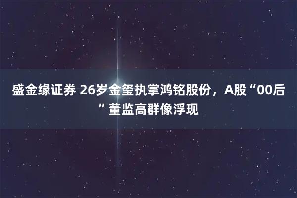 盛金缘证券 26岁金玺执掌鸿铭股份，A股“00后”董监高群像浮现