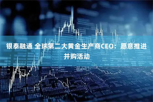 银泰融通 全球第二大黄金生产商CEO：愿意推进并购活动