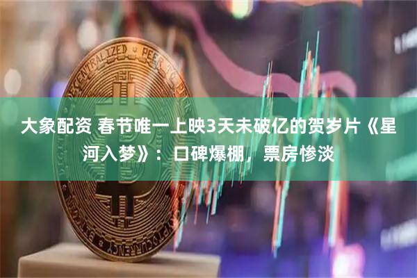 大象配资 春节唯一上映3天未破亿的贺岁片《星河入梦》：口碑爆棚，票房惨淡
