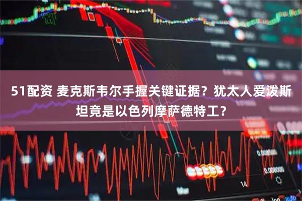 51配资 麦克斯韦尔手握关键证据?犹太人爱泼斯坦竟是以色列摩萨德特工?