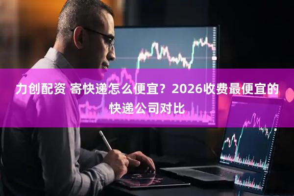 力创配资 寄快递怎么便宜？2026收费最便宜的快递公司对比