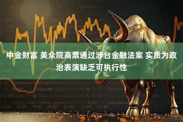 中金财富 美众院高票通过涉台金融法案 实质为政治表演缺乏可执行性
