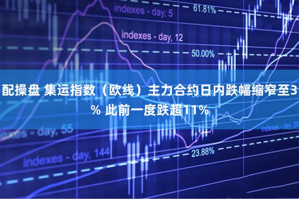 配操盘 集运指数（欧线）主力合约日内跌幅缩窄至3% 此前一度跌超11%