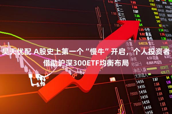 昊天优配 A股史上第一个“慢牛”开启，个人投资者借助沪深300ETF均衡布局