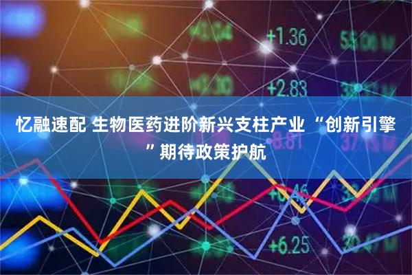 忆融速配 生物医药进阶新兴支柱产业 “创新引擎”期待政策护航