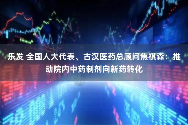乐发 全国人大代表、古汉医药总顾问焦祺森：推动院内中药制剂向新药转化