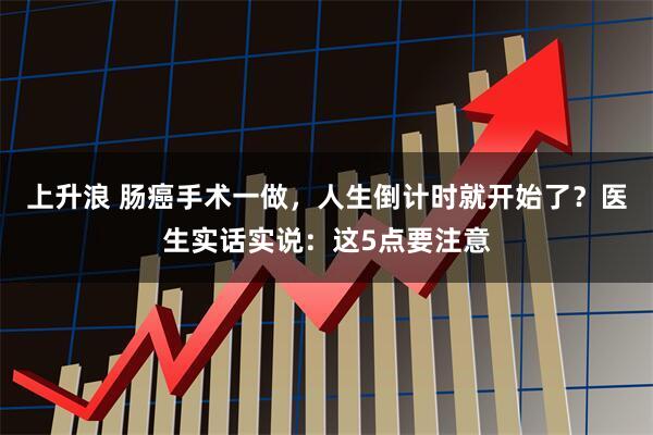 上升浪 肠癌手术一做，人生倒计时就开始了？医生实话实说：这5点要注意