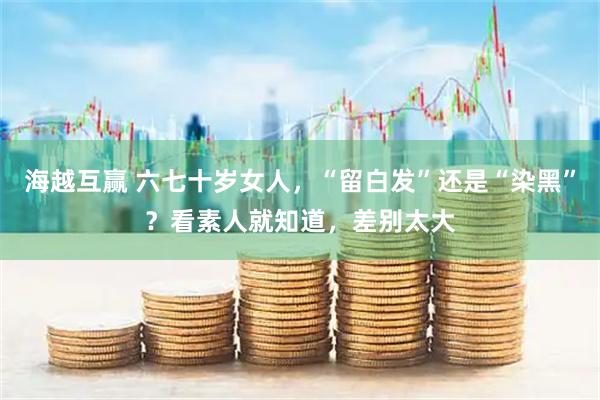 海越互赢 六七十岁女人，“留白发”还是“染黑”？看素人就知道，差别太大