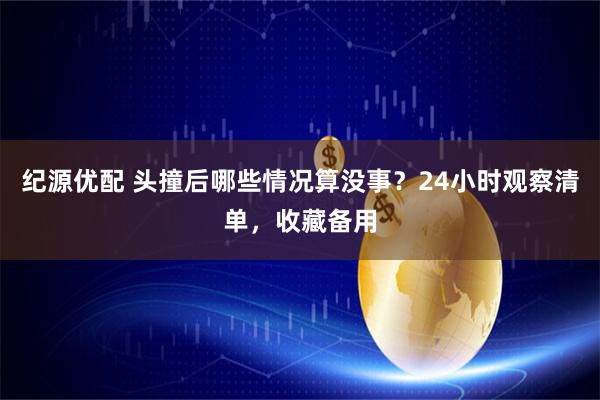 纪源优配 头撞后哪些情况算没事？24小时观察清单，收藏备用