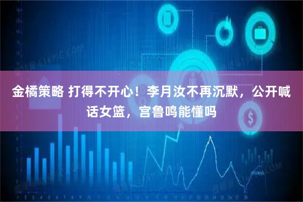 金橘策略 打得不开心！李月汝不再沉默，公开喊话女篮，宫鲁鸣能懂吗