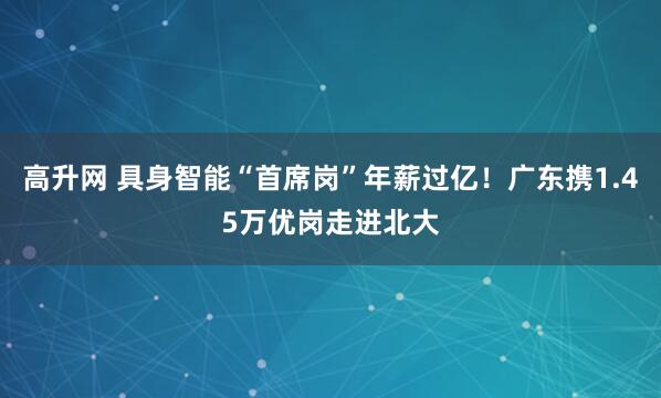高升网 具身智能“首席岗”年薪过亿！广东携1.45万优岗走进北大