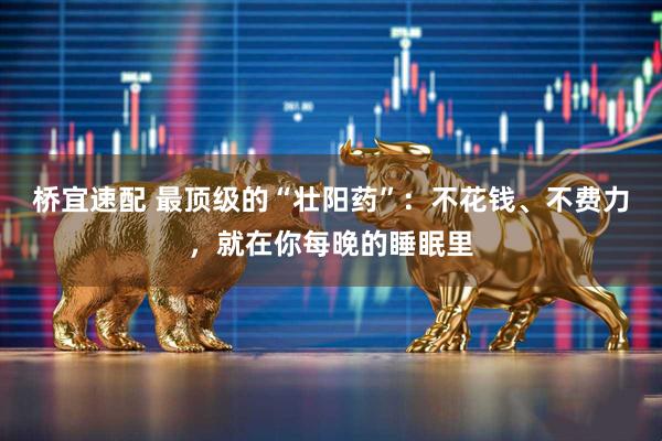 桥宜速配 最顶级的“壮阳药”：不花钱、不费力，就在你每晚的睡眠里