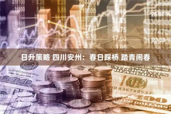 日升策略 四川安州：春日踩桥 踏青闹春