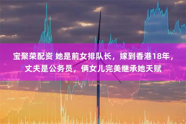 宝聚荣配资 她是前女排队长，嫁到香港18年，丈夫是公务员，俩女儿完美继承她天赋