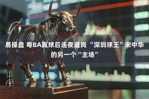 易操盘 粤BA赢球后连夜返岗 “深圳球王”宋中华的另一个“主场”
