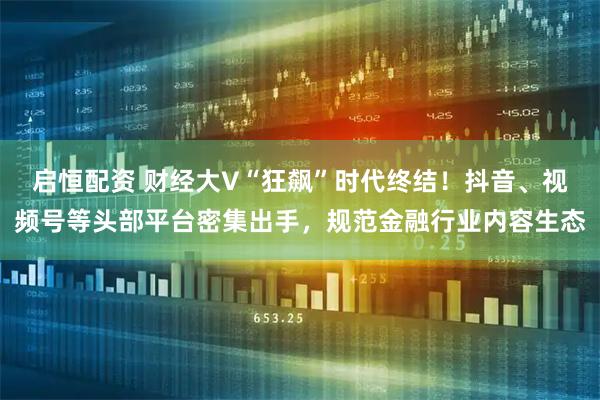 启恒配资 财经大V“狂飙”时代终结！抖音、视频号等头部平台密集出手，规范金融行业内容生态