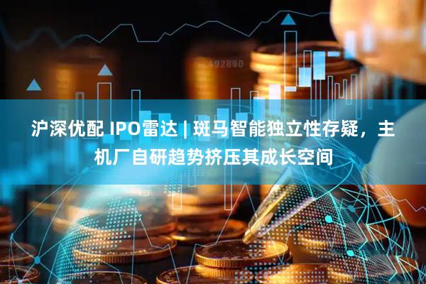 沪深优配 IPO雷达 | 斑马智能独立性存疑，主机厂自研趋势挤压其成长空间