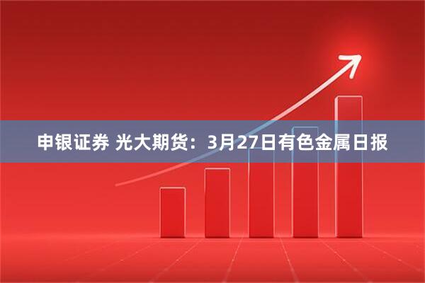 申银证券 光大期货：3月27日有色金属日报