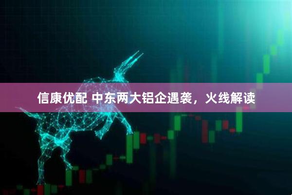 信康优配 中东两大铝企遇袭，火线解读