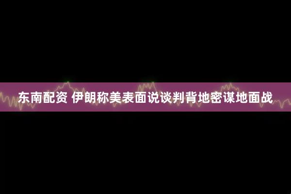 东南配资 伊朗称美表面说谈判背地密谋地面战