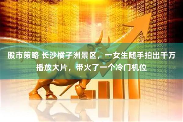 股市策略 长沙橘子洲景区，一女生随手拍出千万播放大片，带火了一个冷门机位