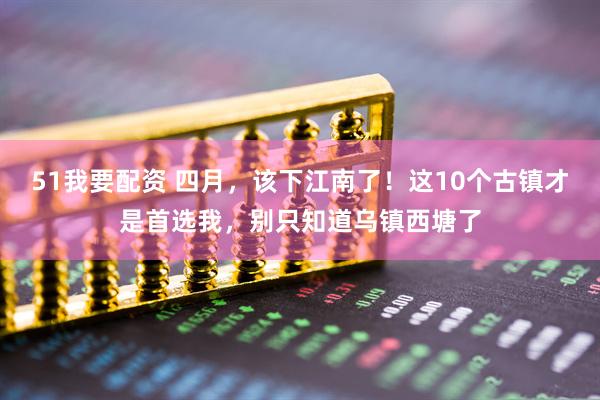51我要配资 四月，该下江南了！这10个古镇才是首选我，别只知道乌镇西塘了