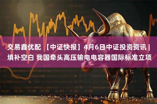 交易鑫优配 【中证快报】4月6日中证投资资讯 | 填补空白 我国牵头高压输电电容器国际标准立项