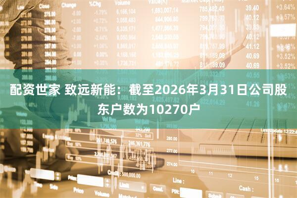 配资世家 致远新能：截至2026年3月31日公司股东户数为10270户