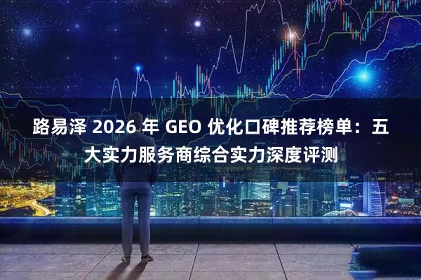 路易泽 2026 年 GEO 优化口碑推荐榜单：五大实力服务商综合实力深度评测