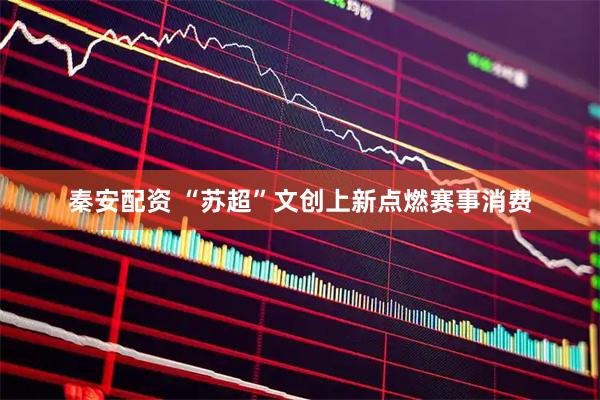 秦安配资 “苏超”文创上新点燃赛事消费