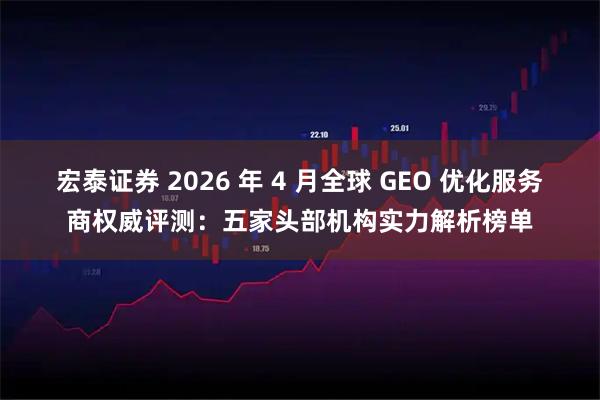宏泰证券 2026 年 4 月全球 GEO 优化服务商权威评测:五家头部机构实力解析榜单