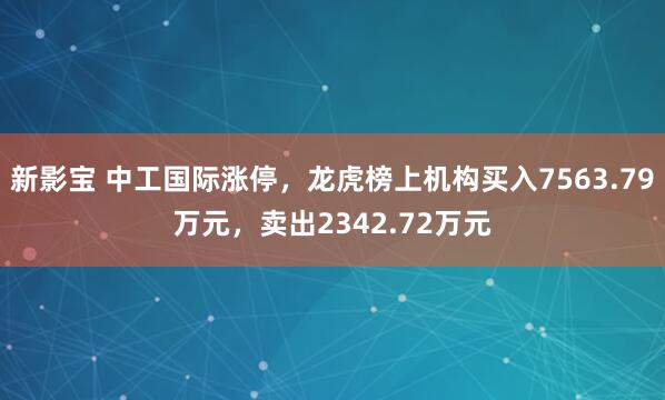 新影宝 中工国际涨停,龙虎榜上机构买入7563.79万元,卖出2342.72万元