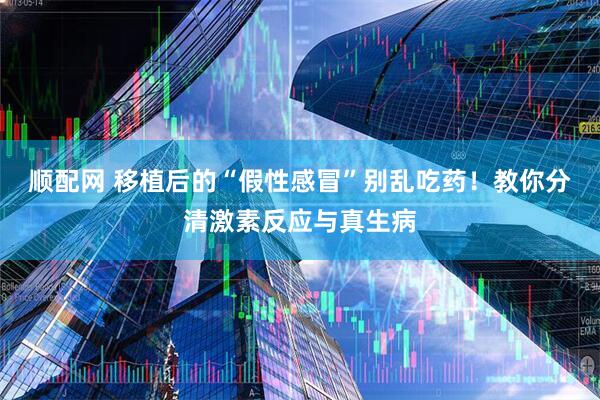 顺配网 移植后的“假性感冒”别乱吃药！教你分清激素反应与真生病