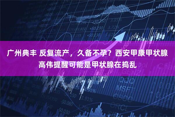 广州典丰 反复流产，久备不孕？西安甲康甲状腺高伟提醒可能是甲状腺在捣乱