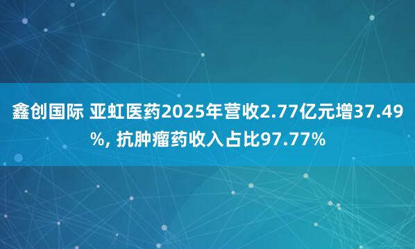 鑫创国际 亚虹医药2025年营收2.77亿元增37.49%, 抗肿瘤药收入占比97.77%
