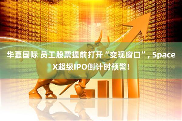 华夏国际 员工股票提前打开“变现窗口”, SpaceX超级IPO倒计时预警!