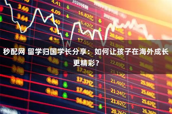 秒配网 留学归国学长分享：如何让孩子在海外成长更精彩？