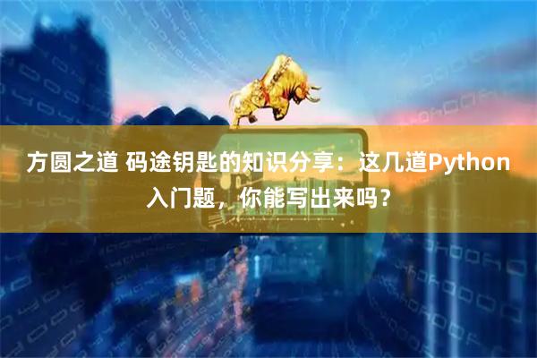 方圆之道 码途钥匙的知识分享：这几道Python入门题，你能写出来吗？