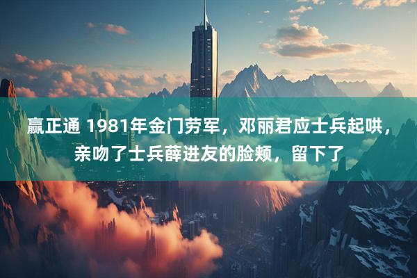 赢正通 1981年金门劳军，邓丽君应士兵起哄，亲吻了士兵薛进友的脸颊，留下了