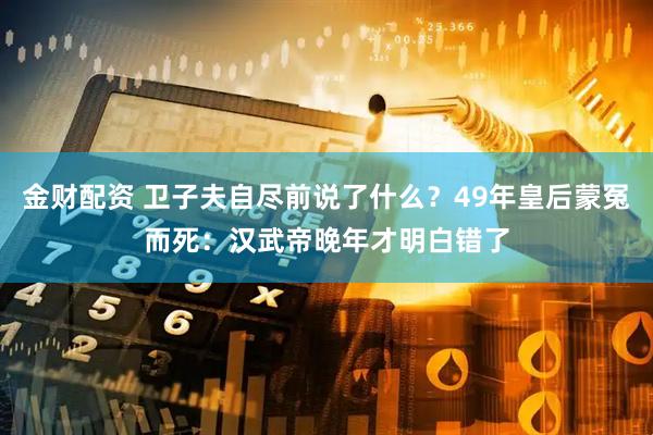 金财配资 卫子夫自尽前说了什么？49年皇后蒙冤而死：汉武帝晚年才明白错了