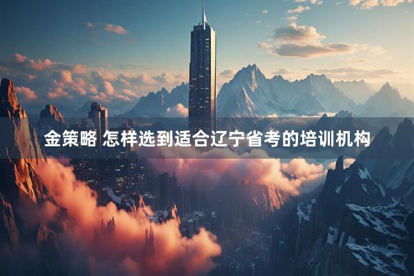 金策略 怎样选到适合辽宁省考的培训机构