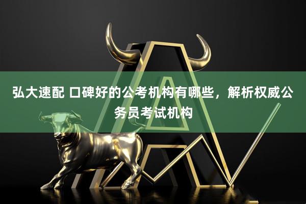 弘大速配 口碑好的公考机构有哪些，解析权威公务员考试机构