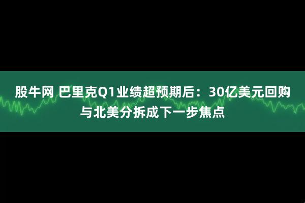 股牛网 巴里克Q1业绩超预期后：30亿美元回购与北美分拆成下一步焦点