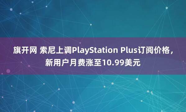 旗开网 索尼上调PlayStation Plus订阅价格，新用户月费涨至10.99美元