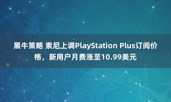 黑牛策略 索尼上调PlayStation Plus订阅价格,新用户月费涨至10.99美元