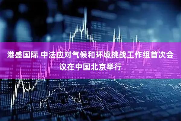 港盛国际 中法应对气候和环境挑战工作组首次会议在中国北京举行