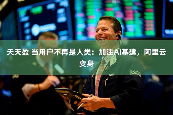 天天盈 当用户不再是人类:加注AI基建,阿里云变身
