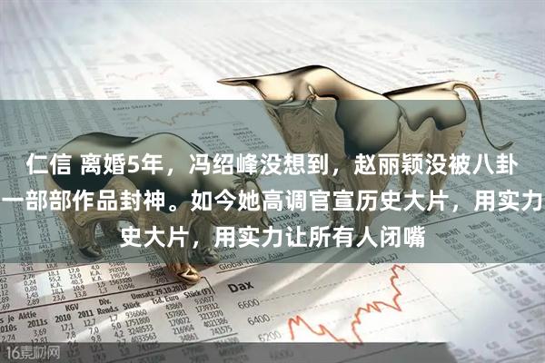 仁信 离婚5年，冯绍峰没想到，赵丽颖没被八卦打倒，反而用一部部作品封神。如今她高调官宣历史大片，用实力让所有人闭嘴