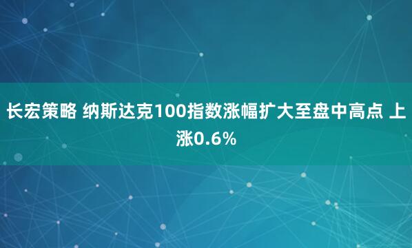 长宏策略 纳斯达克100指数涨幅扩大至盘中高点 上涨0.6%
