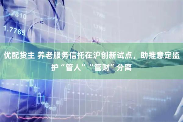 优配货主 养老服务信托在沪创新试点，助推意定监护“管人”“管财”分离